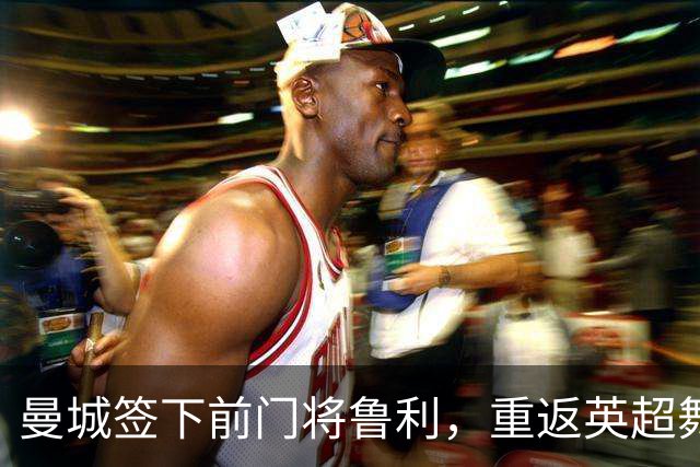 曼城签下前门将鲁利，重返英超舞台